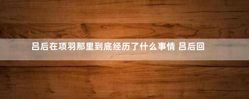 吕后在项羽那里到底经历了什么事情 吕后回来后为何性格大变